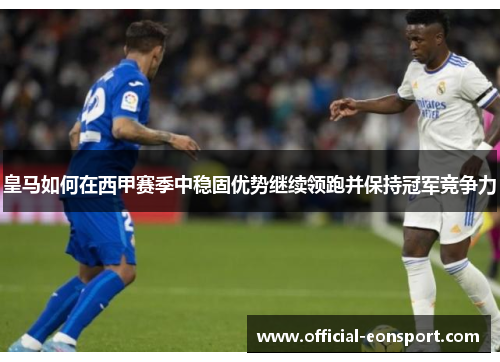 皇马如何在西甲赛季中稳固优势继续领跑并保持冠军竞争力