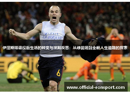 伊涅斯塔退役后生活的转变与深刻反思：从绿茵场到全新人生道路的探索