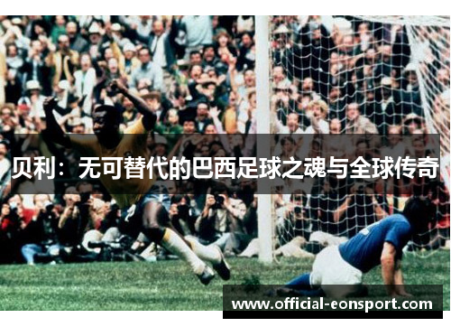 贝利：无可替代的巴西足球之魂与全球传奇