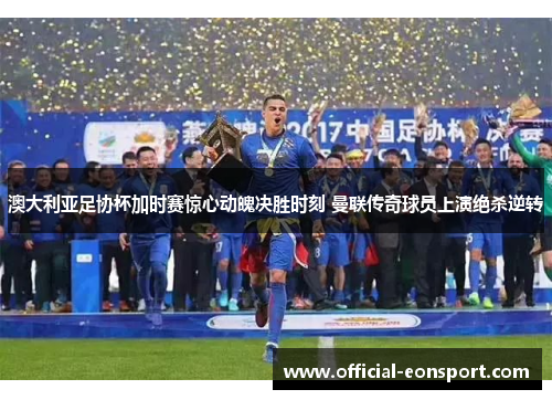 澳大利亚足协杯加时赛惊心动魄决胜时刻 曼联传奇球员上演绝杀逆转